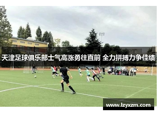 天津足球俱乐部士气高涨勇往直前 全力拼搏力争佳绩