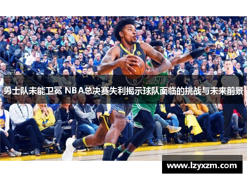 勇士队未能卫冕 NBA总决赛失利揭示球队面临的挑战与未来前景